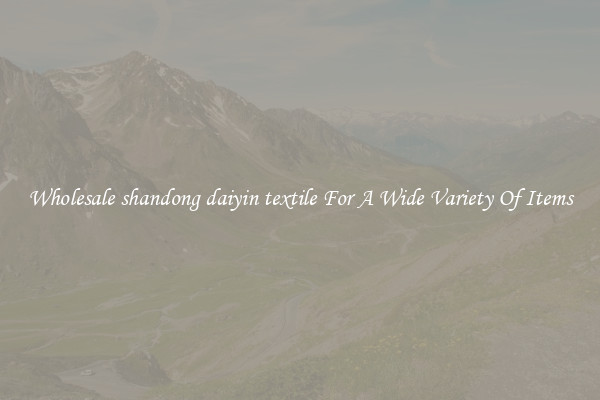 Wholesale shandong daiyin textile For A Wide Variety Of Items