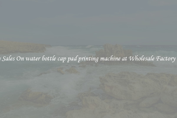 Enjoy Sales On water bottle cap pad printing machine at Wholesale Factory Prices